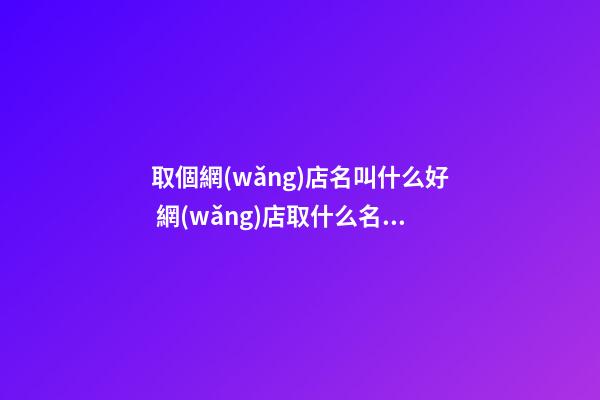 取個網(wǎng)店名叫什么好 網(wǎng)店取什么名字好-名學網(wǎng)